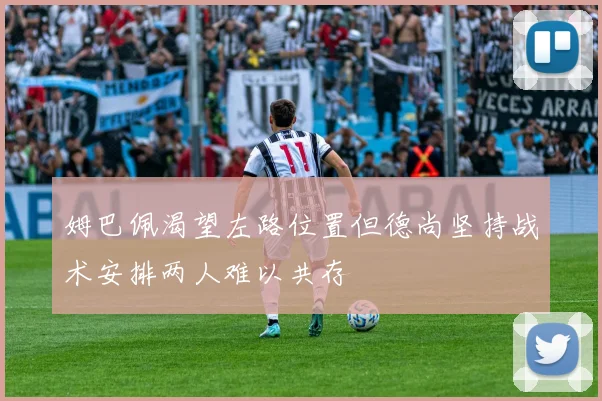 姆巴佩渴望左路位置但德尚坚持战术安排两人难以共存