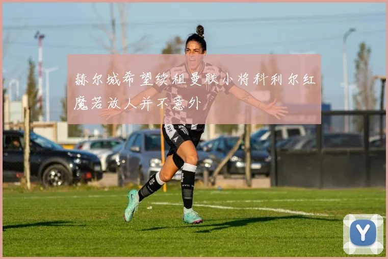 赫尔城希望续租曼联小将科利尔红魔若放人并不意外