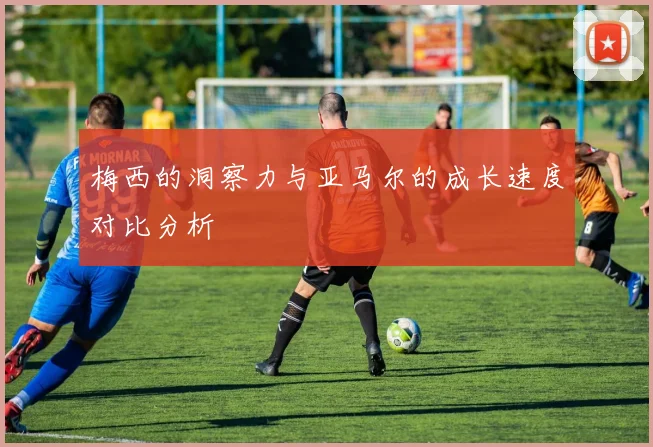 梅西的洞察力与亚马尔的成长速度对比分析