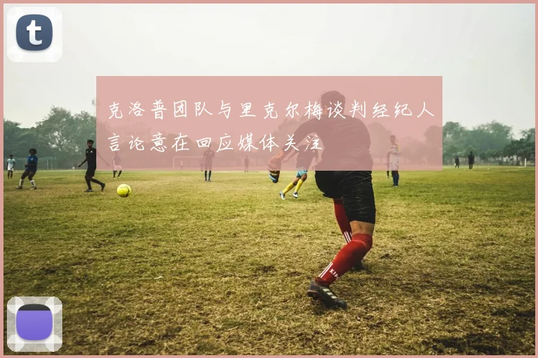 克洛普团队与里克尔梅谈判经纪人言论意在回应媒体关注