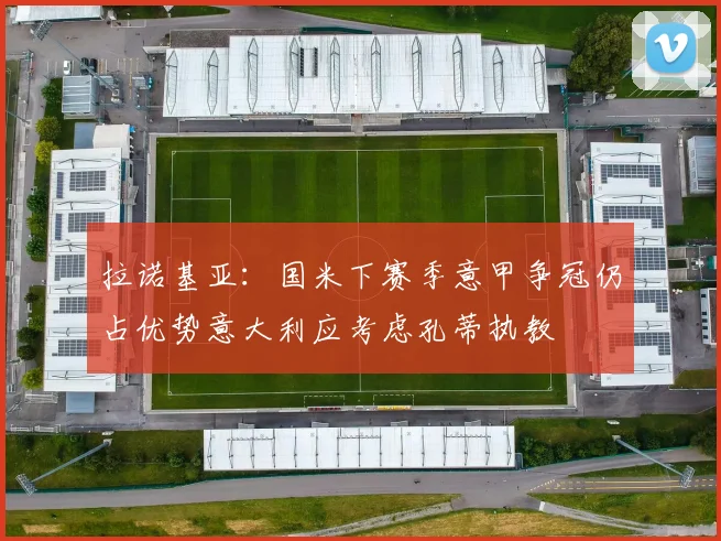 拉诺基亚：国米下赛季意甲争冠仍占优势意大利应考虑孔蒂执教