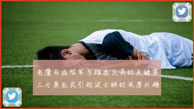 老鹰或成绿军与雄鹿交易的关键第三方奥孔武引起波士顿的浓厚兴趣