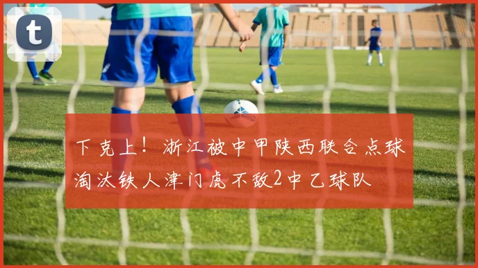 下克上！浙江被中甲陕西联合点球淘汰铁人津门虎不敌2中乙球队