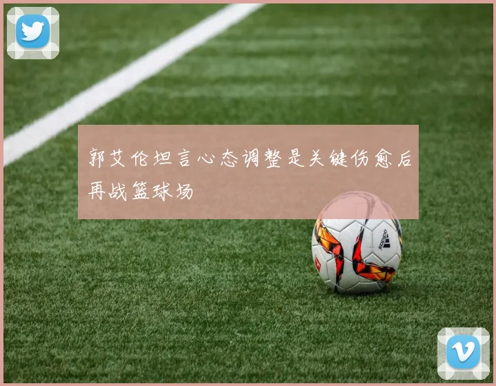 郭艾伦坦言心态调整是关键伤愈后再战篮球场