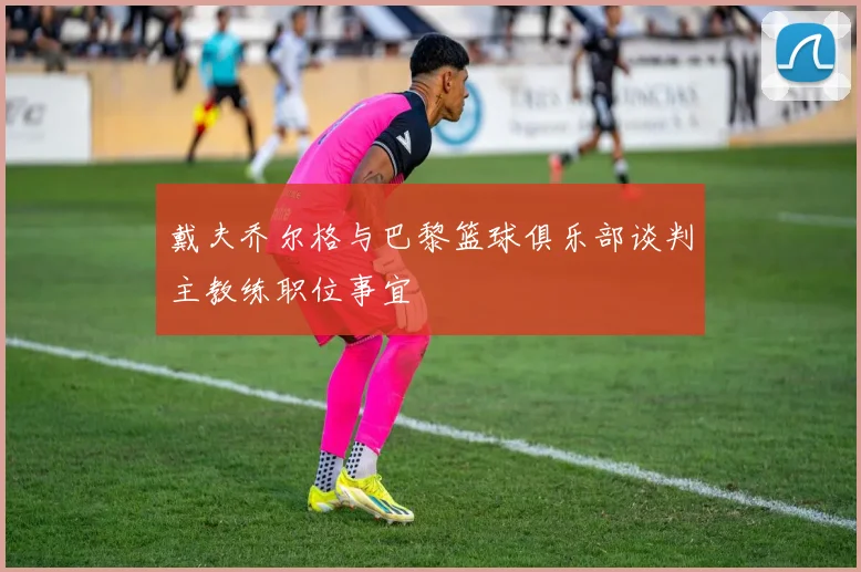 戴夫乔尔格与巴黎篮球俱乐部谈判主教练职位事宜