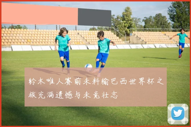 铃木唯人赛前未料输巴西世界杯之旅充满遗憾与未竟壮志