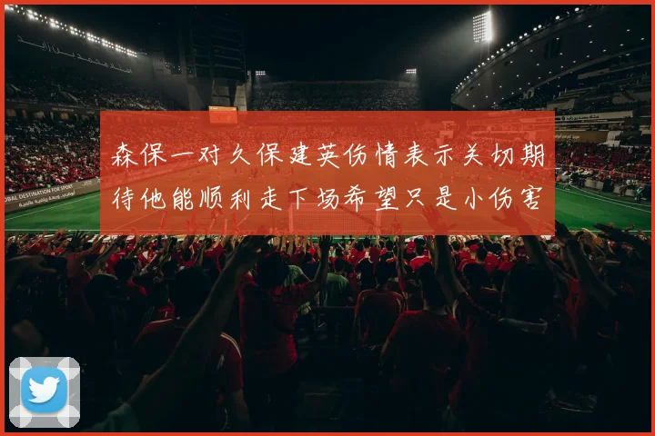 森保一对久保建英伤情表示关切期待他能顺利走下场希望只是小伤害