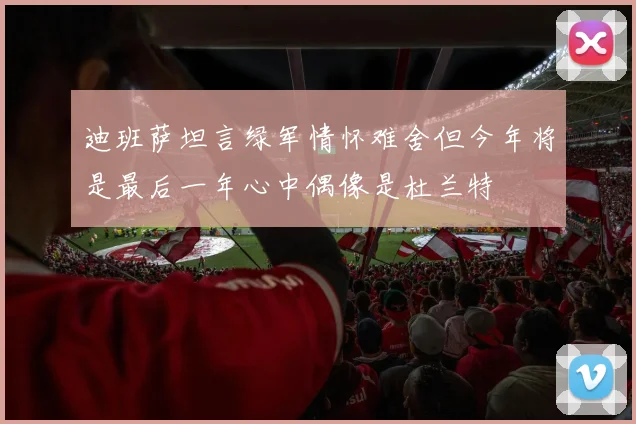 迪班萨坦言绿军情怀难舍但今年将是最后一年心中偶像是杜兰特