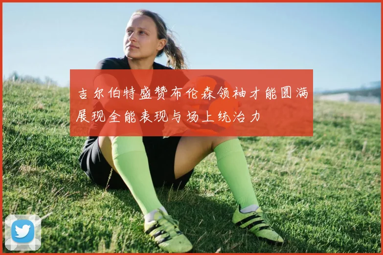 吉尔伯特盛赞布伦森领袖才能圆满展现全能表现与场上统治力
