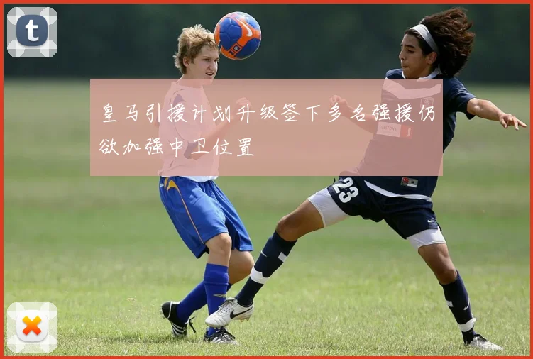 皇马引援计划升级签下多名强援仍欲加强中卫位置