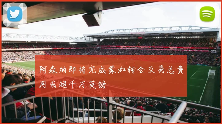 阿森纳即将完成蒙加转会交易总费用或超千万英镑